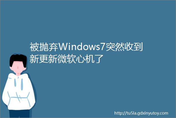 被抛弃Windows7突然收到新更新微软心机了